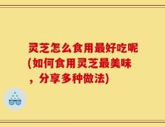 灵芝怎么食用最好吃呢(如何食用灵芝最美味，分享多种做法)