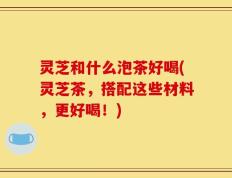 灵芝和什么泡茶好喝(灵芝茶，搭配这些材料，更好喝！)