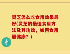 灵芝怎么吃食用效果最好(灵芝的最佳食用方法及其功效，如何食用最健康？)