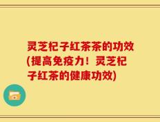 灵芝杞子红茶茶的功效(提高免疫力！灵芝杞子红茶的健康功效)
