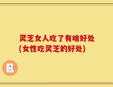 灵芝女人吃了有啥好处(女性吃灵芝的好处)