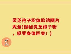 灵芝孢子粉体验馆图片大全(探秘灵芝孢子粉，感受身体巨变！)