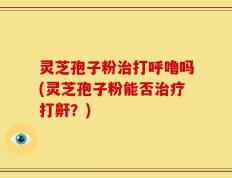 灵芝孢子粉治打呼噜吗(灵芝孢子粉能否治疗打鼾？)