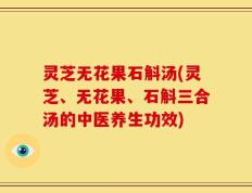 灵芝无花果石斛汤(灵芝、无花果、石斛三合汤的中医养生功效)