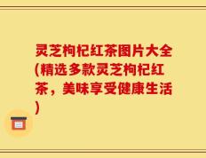 灵芝枸杞红茶图片大全(精选多款灵芝枸杞红茶，美味享受健康生活)