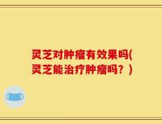 灵芝对肿瘤有效果吗(灵芝能治疗肿瘤吗？)