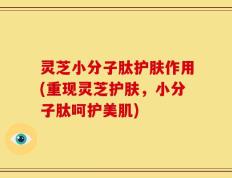 灵芝小分子肽护肤作用(重现灵芝护肤，小分子肽呵护美肌)