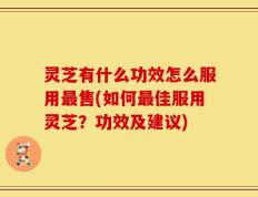 灵芝有什么功效怎么服用最售(如何最佳服用灵芝？功效及建议)