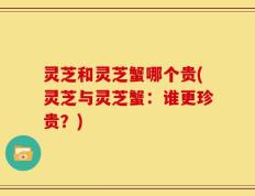灵芝和灵芝蟹哪个贵(灵芝与灵芝蟹：谁更珍贵？)