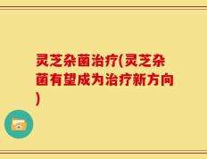 灵芝杂菌治疗(灵芝杂菌有望成为治疗新方向)