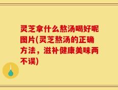 灵芝拿什么熬汤喝好呢图片(灵芝熬汤的正确方法，滋补健康美味两不误)