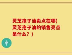 灵芝孢子油卖点在哪(灵芝孢子油的销售亮点是什么？)