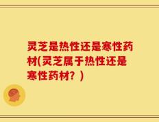 灵芝是热性还是寒性药材(灵芝属于热性还是寒性药材？)
