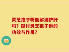 灵芝孢子粉能解酒护肝吗？探讨灵芝孢子粉的功效与作用？