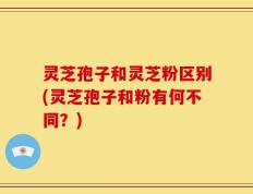 灵芝孢子和灵芝粉区别(灵芝孢子和粉有何不同？)