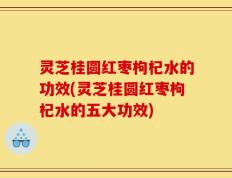 灵芝桂圆红枣枸杞水的功效(灵芝桂圆红枣枸杞水的五大功效)