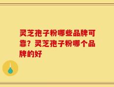 灵芝孢子粉哪些品牌可靠？灵芝孢子粉哪个品牌的好