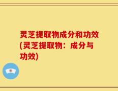 灵芝提取物成分和功效(灵芝提取物：成分与功效)