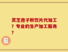 灵芝孢子粉饮片代加工？专业的生产加工服务？