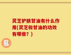 灵芝护肤甘油有什么作用(灵芝和甘油的功效有哪些？)