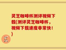 灵芝咖啡杯测评视频下载(测评灵芝咖啡杯，视频下载速度非常快！)