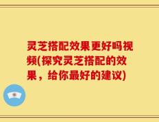 灵芝搭配效果更好吗视频(探究灵芝搭配的效果，给你最好的建议)