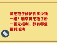 灵芝孢子修护乳多少钱一罐？瑞草灵芝孢子粉一百元福利，都有哪些福利活动