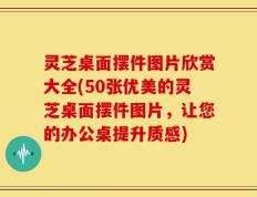 灵芝桌面摆件图片欣赏大全(50张优美的灵芝桌面摆件图片，让您的办公桌提升质感)