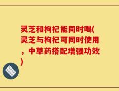 灵芝和枸杞能同时喝(灵芝与枸杞可同时使用，中草药搭配增强功效)