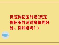 灵芝枸杞玉竹汤(灵芝枸杞玉竹汤对身体的好处，你知道吗？)