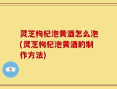灵芝枸杞泡黄酒怎么泡(灵芝枸杞泡黄酒的制作方法)