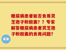 糖尿病患者能否食用灵芝孢子粉胶囊？？专家解答糖尿病患者灵芝孢子粉胶囊的食用问题？