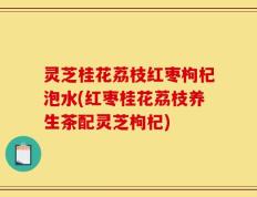 灵芝桂花荔枝红枣枸杞泡水(红枣桂花荔枝养生茶配灵芝枸杞)