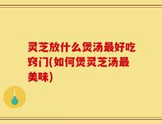 灵芝放什么煲汤最好吃窍门(如何煲灵芝汤最美味)