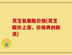 灵芝氨基酸价格(灵芝酸价上涨，价格再创新高)