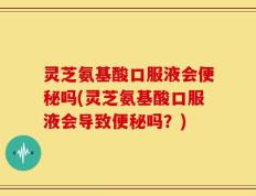 灵芝氨基酸口服液会便秘吗(灵芝氨基酸口服液会导致便秘吗？)