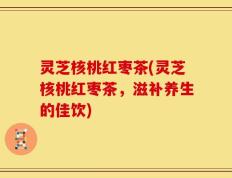灵芝核桃红枣茶(灵芝核桃红枣茶，滋补养生的佳饮)