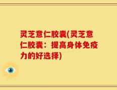 灵芝意仁胶囊(灵芝意仁胶囊：提高身体免疫力的好选择)