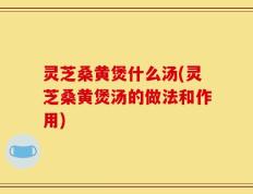 灵芝桑黄煲什么汤(灵芝桑黄煲汤的做法和作用)