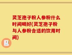 灵芝孢子粉人参粉什么时间喝好(灵芝孢子粉与人参粉合适的饮用时间)