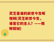 灵芝是谁的前世今生呢视频(灵芝前世今生，谁是它的主人？——视频探秘)