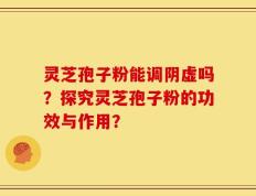 灵芝孢子粉能调阴虚吗？探究灵芝孢子粉的功效与作用？