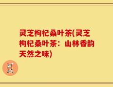 灵芝枸杞桑叶茶(灵芝枸杞桑叶茶：山林香韵天然之味)