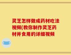 灵芝怎样做成药材吃法视频(教你制作灵芝药材并食用的详细视频