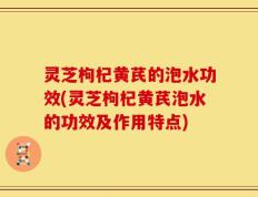 灵芝枸杞黄芪的泡水功效(灵芝枸杞黄芪泡水的功效及作用特点)