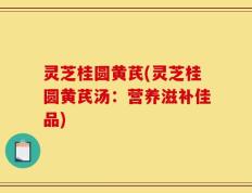 灵芝桂圆黄芪(灵芝桂圆黄芪汤：营养滋补佳品)