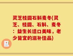 灵芝桂圆石斛麦冬(灵芝、桂圆、石斛、麦冬：益生长适口美味，老少皆宜的滋补佳品)
