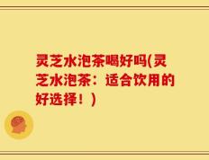 灵芝水泡茶喝好吗(灵芝水泡茶：适合饮用的好选择！)