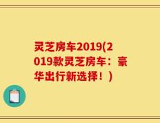 灵芝房车2019(2019款灵芝房车：豪华出行新选择！)