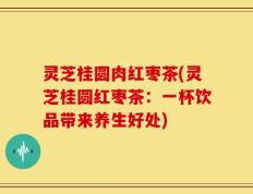 灵芝桂圆肉红枣茶(灵芝桂圆红枣茶：一杯饮品带来养生好处)